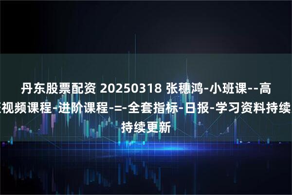 丹东股票配资 20250318 张穗鸿-小班课--高级班视频课程-进阶课程-=-全套指标-日报-学习资料持续更新