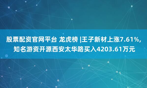 股票配资官网平台 龙虎榜 |王子新材上涨7.61%, 知名游资开源西安太华路买入4203.61万元