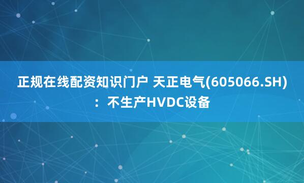 正规在线配资知识门户 天正电气(605066.SH)：不生产HVDC设备