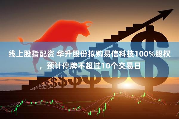 线上股指配资 华升股份拟购易信科技100%股权，预计停牌不超过10个交易日