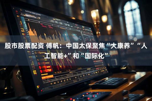 股市股票配资 傅帆：中国太保聚焦“大康养”“人工智能+”和“国际化”