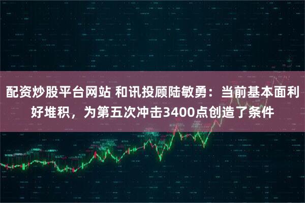 配资炒股平台网站 和讯投顾陆敏勇：当前基本面利好堆积，为第五次冲击3400点创造了条件
