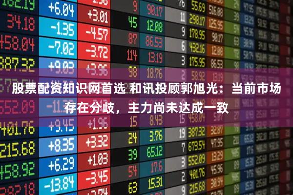 股票配资知识网首选 和讯投顾郭旭光：当前市场存在分歧，主力尚未达成一致