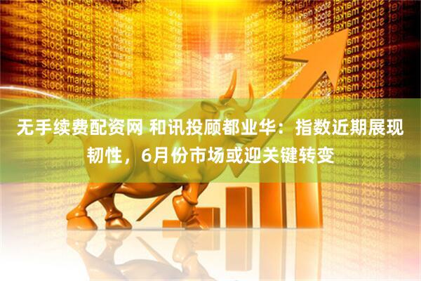 无手续费配资网 和讯投顾都业华：指数近期展现韧性，6月份市场或迎关键转变