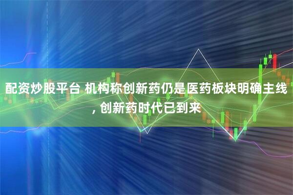 配资炒股平台 机构称创新药仍是医药板块明确主线, 创新药时代已到来