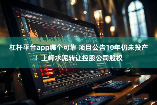 杠杆平台app哪个可靠 项目公告10年仍未投产！上峰水泥转让控股公司股权