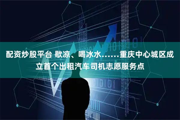配资炒股平台 歇凉、喝冰水……重庆中心城区成立首个出租汽车司机志愿服务点