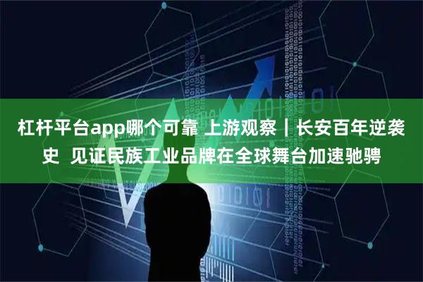 杠杆平台app哪个可靠 上游观察｜长安百年逆袭史  见证民族工业品牌在全球舞台加速驰骋