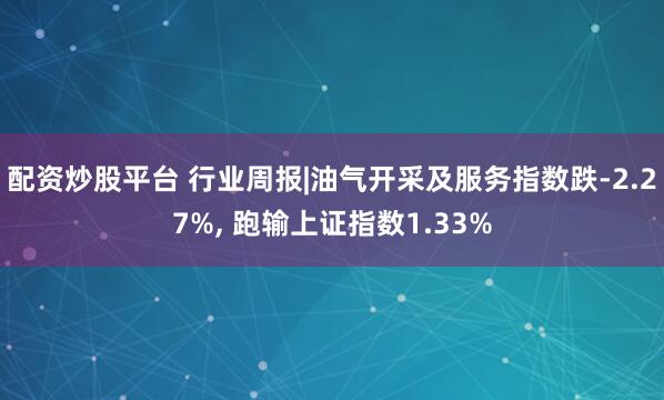 配资炒股平台 行业周报|油气开采及服务指数跌-2.27%, 跑输上证指数1.33%
