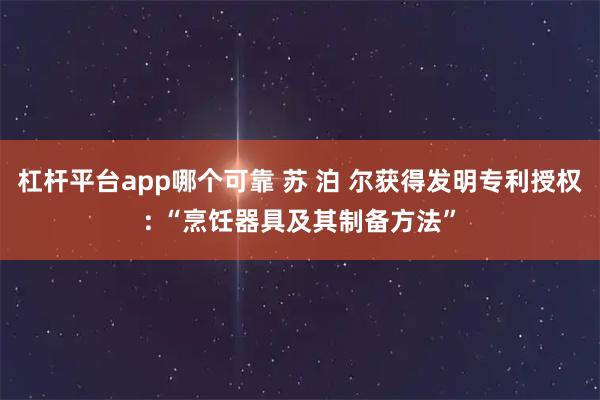 杠杆平台app哪个可靠 苏 泊 尔获得发明专利授权: “烹饪器具及其制备方法”