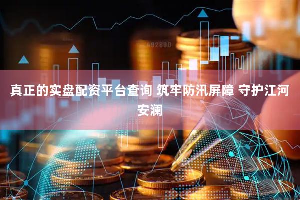 真正的实盘配资平台查询 筑牢防汛屏障 守护江河安澜