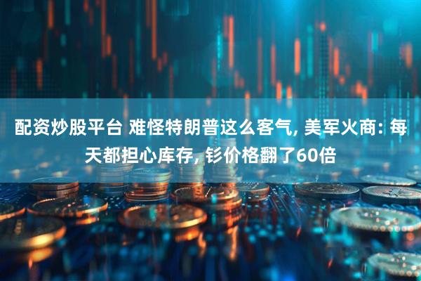 配资炒股平台 难怪特朗普这么客气, 美军火商: 每天都担心库存, 钐价格翻了60倍