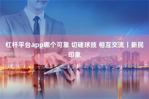 杠杆平台app哪个可靠 切磋球技 相互交流丨新民印象