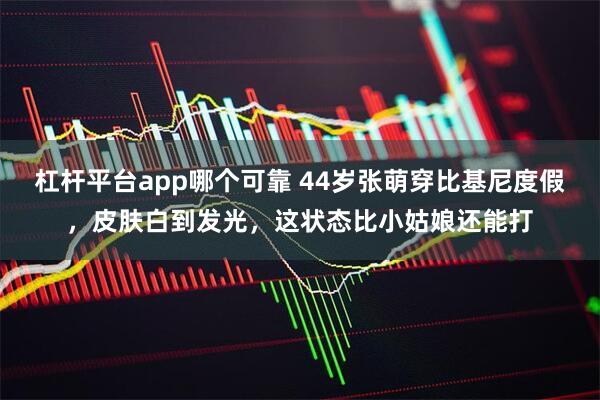 杠杆平台app哪个可靠 44岁张萌穿比基尼度假，皮肤白到发光，这状态比小姑娘还能打