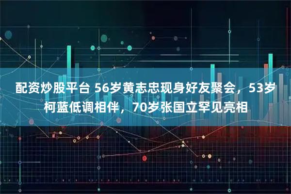 配资炒股平台 56岁黄志忠现身好友聚会，53岁柯蓝低调相伴，70岁张国立罕见亮相