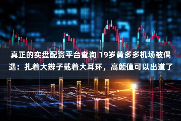 真正的实盘配资平台查询 19岁黄多多机场被偶遇：扎着大辫子戴着大耳环，高颜值可以出道了