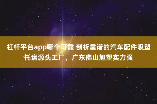 杠杆平台app哪个可靠 剖析靠谱的汽车配件吸塑托盘源头工厂，广东佛山旭塑实力强