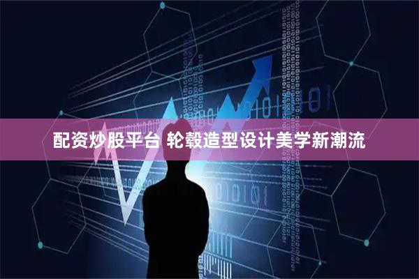配资炒股平台 轮毂造型设计美学新潮流