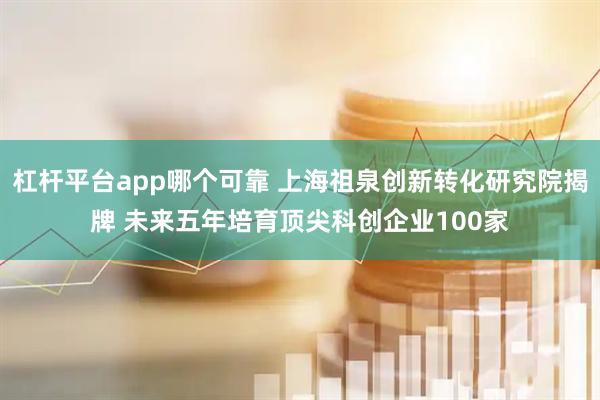杠杆平台app哪个可靠 上海祖泉创新转化研究院揭牌 未来五年培育顶尖科创企业100家