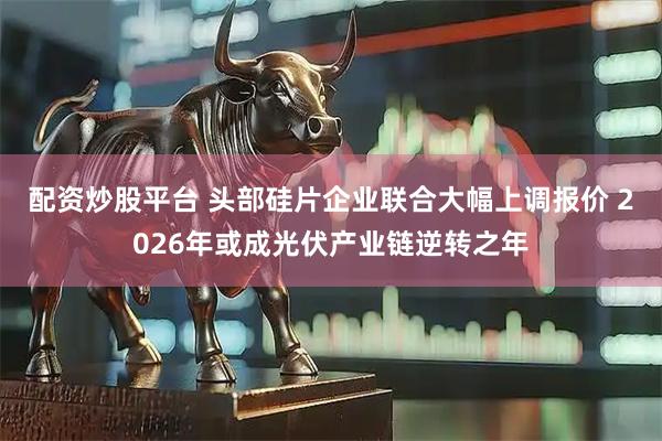 配资炒股平台 头部硅片企业联合大幅上调报价 2026年或成光伏产业链逆转之年