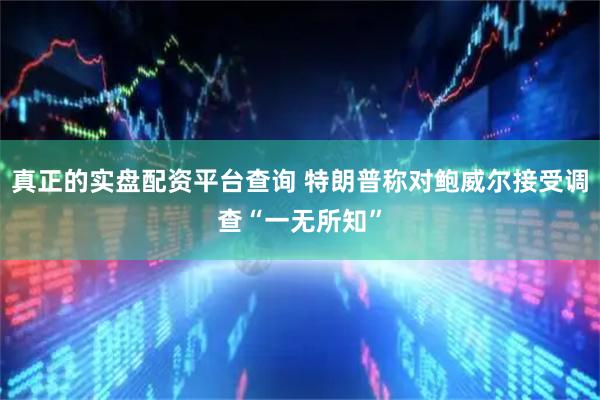 真正的实盘配资平台查询 特朗普称对鲍威尔接受调查“一无所知”