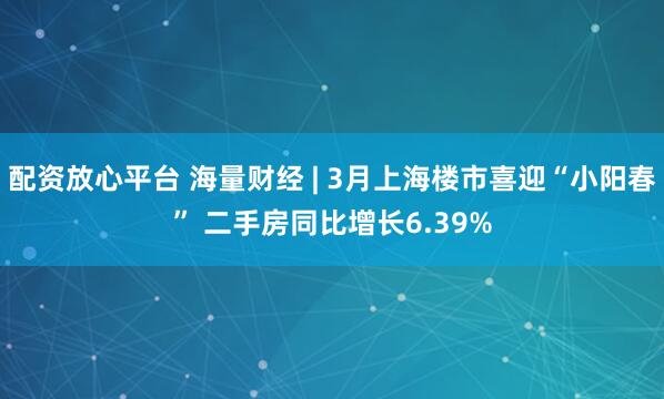 配资放心平台 海量财经 | 3月上海楼市喜迎“小阳春” 二手房同比增长6.39%