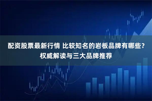 配资股票最新行情 比较知名的岩板品牌有哪些？权威解读与三大品牌推荐