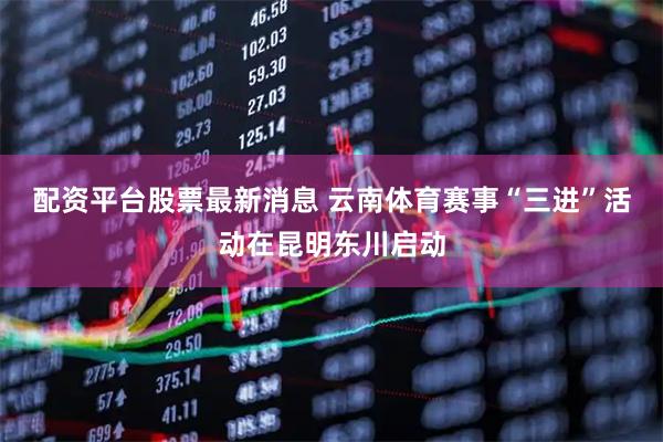 配资平台股票最新消息 云南体育赛事“三进”活动在昆明东川启动