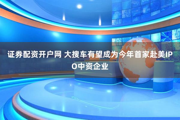 证券配资开户网 大搜车有望成为今年首家赴美IPO中资企业