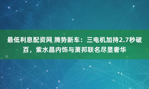 最低利息配资网 腾势新车：三电机加持2.7秒破百，紫水晶内饰与萧邦联名尽显奢华