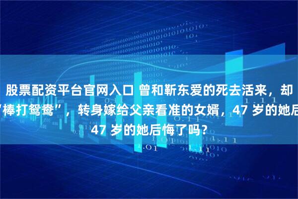 股票配资平台官网入口 曾和靳东爱的死去活来，却被父亲 “棒打鸳鸯”，转身嫁给父亲看准的女婿，47 岁的她后悔了吗？