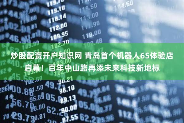炒股配资开户知识网 青岛首个机器人6S体验店启幕！百年中山路再添未来科技新地标