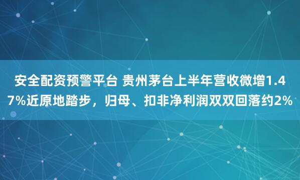安全配资预警平台 贵州茅台上半年营收微增1.47%近原地踏步，归母、扣非净利润双双回落约2%