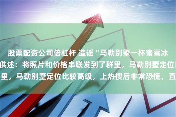 股票配资公司倍杠杆 造谣“马勒别墅一杯蜜雪冰城398元”，涉事男子供述：将照片和价格串联发到了群里，马勒别墅定位比较高级，上热搜后非常恐慌，直接退群了
