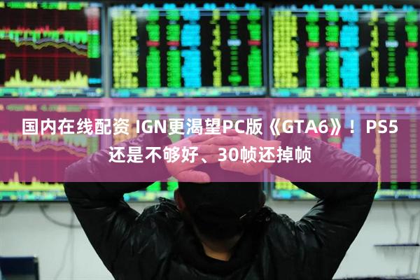 国内在线配资 IGN更渴望PC版《GTA6》！PS5还是不够好、30帧还掉帧