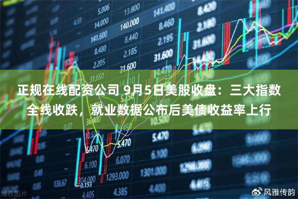 正规在线配资公司 9月5日美股收盘：三大指数全线收跌，就业数据公布后美债收益率上行