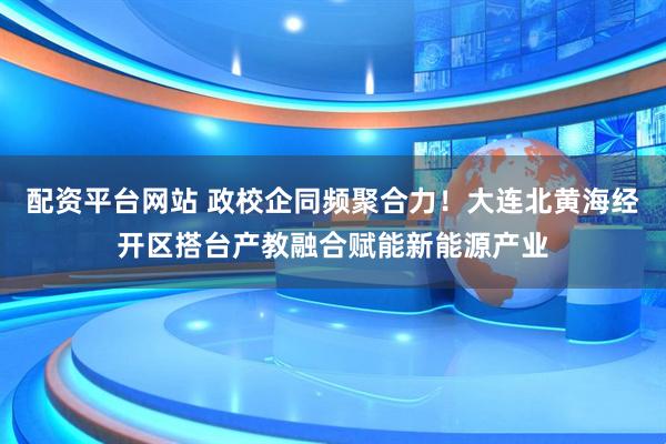 配资平台网站 政校企同频聚合力！大连北黄海经开区搭台产教融合赋能新能源产业