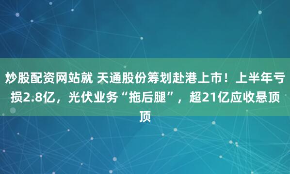 炒股配资网站就 天通股份筹划赴港上市！上半年亏损2.8亿，光伏业务“拖后腿”，超21亿应收悬顶