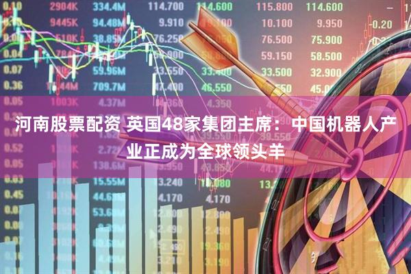 河南股票配资 英国48家集团主席：中国机器人产业正成为全球领头羊
