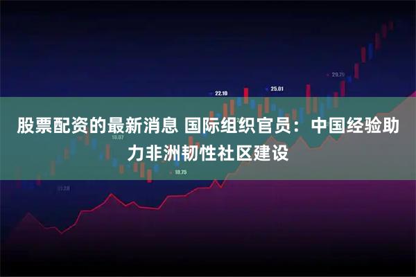 股票配资的最新消息 国际组织官员：中国经验助力非洲韧性社区建设