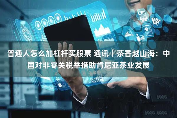 普通人怎么加杠杆买股票 通讯｜茶香越山海：中国对非零关税举措助肯尼亚茶业发展